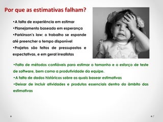 Por que as estimativas falham?
•A falta de experiência em estimar
•Planejamento baseado em esperança
•Parkinson’s law: o trabalho se espande
até preencher o tempo disponível ra a-lo
•Projetos são feitos de pressupostos e
expectativas, e em geral irrealistas
•Falta de métodos confiáveis para estimar o tamanho e o esforço de teste​​
de software, bem como a produtividade da equipe.
•A falta de dados históricos sobre os quais basear estimativas
•Deixar de incluir atividades e produtos essenciais dentro do âmbito das
estimativas
7
 