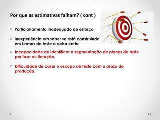 Por que as estimativas falham? ( cont )
o Particionamento inadequado de esforço
o Inexperiência em saber se está construindo
em termos de teste a coisa certa
o Incapacidade de identificar a segmentação de planos de teste
por fase ou iteração.
o Dificuldade de casar o escopo de teste com o prazo de
produção.
9
 