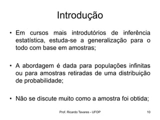 Prof. Ricardo Tavares - UFOP 10
Introdução
• Em cursos mais introdutórios de inferência
estatística, estuda-se a generalização para o
todo com base em amostras;
• A abordagem é dada para populações infinitas
ou para amostras retiradas de uma distribuição
de probabilidade;
• Não se discute muito como a amostra foi obtida;
 