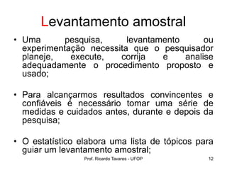 Prof. Ricardo Tavares - UFOP 12
Levantamento amostral
• Uma pesquisa, levantamento ou
experimentação necessita que o pesquisador
planeje, execute, corrija e analise
adequadamente o procedimento proposto e
usado;
• Para alcançarmos resultados convincentes e
confiáveis é necessário tomar uma série de
medidas e cuidados antes, durante e depois da
pesquisa;
• O estatístico elabora uma lista de tópicos para
guiar um levantamento amostral;
 