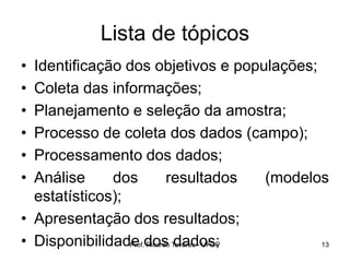 Prof. Ricardo Tavares - UFOP 13
Lista de tópicos
• Identificação dos objetivos e populações;
• Coleta das informações;
• Planejamento e seleção da amostra;
• Processo de coleta dos dados (campo);
• Processamento dos dados;
• Análise dos resultados (modelos
estatísticos);
• Apresentação dos resultados;
• Disponibilidade dos dados;
 