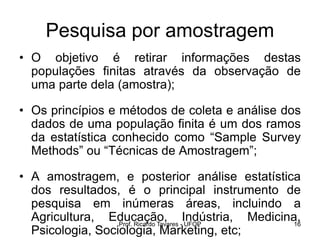 Prof. Ricardo Tavares - UFOP 16
Pesquisa por amostragem
• O objetivo é retirar informações destas
populações finitas através da observação de
uma parte dela (amostra);
• Os princípios e métodos de coleta e análise dos
dados de uma população finita é um dos ramos
da estatística conhecido como “Sample Survey
Methods” ou “Técnicas de Amostragem”;
• A amostragem, e posterior análise estatística
dos resultados, é o principal instrumento de
pesquisa em inúmeras áreas, incluindo a
Agricultura, Educação, Indústria, Medicina,
Psicologia, Sociologia, Marketing, etc;
 