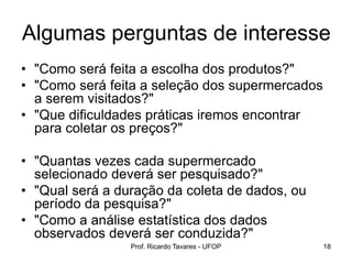 Prof. Ricardo Tavares - UFOP 18
• "Como será feita a escolha dos produtos?"
• "Como será feita a seleção dos supermercados
a serem visitados?"
• "Que dificuldades práticas iremos encontrar
para coletar os preços?"
• "Quantas vezes cada supermercado
selecionado deverá ser pesquisado?"
• "Qual será a duração da coleta de dados, ou
período da pesquisa?"
• "Como a análise estatística dos dados
observados deverá ser conduzida?"
Algumas perguntas de interesse
 
