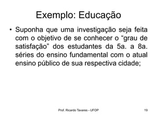 Prof. Ricardo Tavares - UFOP 19
Exemplo: Educação
• Suponha que uma investigação seja feita
com o objetivo de se conhecer o “grau de
satisfação” dos estudantes da 5a. a 8a.
séries do ensino fundamental com o atual
ensino público de sua respectiva cidade;
 