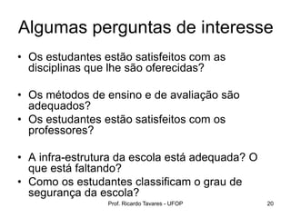 Prof. Ricardo Tavares - UFOP 20
• Os estudantes estão satisfeitos com as
disciplinas que lhe são oferecidas?
• Os métodos de ensino e de avaliação são
adequados?
• Os estudantes estão satisfeitos com os
professores?
• A infra-estrutura da escola está adequada? O
que está faltando?
• Como os estudantes classificam o grau de
segurança da escola?
Algumas perguntas de interesse
 