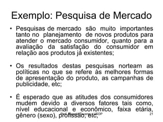 Prof. Ricardo Tavares - UFOP 21
Exemplo: Pesquisa de Mercado
• Pesquisas de mercado são muito importantes
tanto no planejamento de novos produtos para
atender o mercado consumidor, quanto para a
avaliação da satisfação do consumidor em
relação aos produtos já existentes;
• Os resultados destas pesquisas norteam as
políticas no que se refere às melhores formas
de apresentação do produto, as campanhas de
publicidade, etc;
• É esperado que as atitudes dos consumidores
mudem devido a diversos fatores tais como,
nível educacional e econômico, faixa etária,
gênero (sexo), profissão, etc;
 