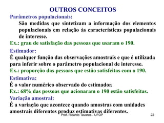 Prof. Ricardo Tavares - UFOP 22
OUTROS CONCEITOS
Parâmetros populacionais:
São medidas que sintetizam a informação dos elementos
populacionais em relação às características populacionais
de interesse.
Ex.: grau de satisfação das pessoas que usaram o 190.
Estimador:
É qualquer função das observações amostrais e que é utilizada
para inferir sobre o parâmetro populacional de interesse.
Ex.: proporção das pessoas que estão satisfeitas com o 190.
Estimativa:
É o valor numérico observado do estimador.
Ex.: 68% das pessoas que acionaram o 190 estão satisfeitas.
Variação amostral:
É a variação que acontece quando amostras com unidades
amostrais diferentes produz estimativas diferentes.
 