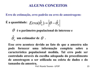 Prof. Ricardo Tavares - UFOP 23
Esse erro acontece devido ao fato de que a amostra não
pode fornecer uma informação completa sobre a
característica populacional medida. Tal erro pode ser
controlado através da escolha adequada do procedimento
de amostragem a ser utilizada na coleta de dados e do
tamanho da amostra.
ALGUNS CONCEITOS
Erro de estimação, erro padrão ou erro de amostragem:
É a quantidade:
é o parâmetro populacional de interesse e
um estimador de .
ˆ ˆ
( )
n n
Erro   
 
ˆ
n



 