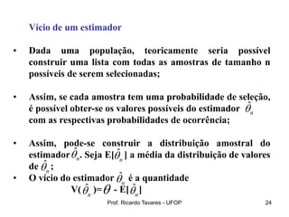 Prof. Ricardo Tavares - UFOP 24
Vício de um estimador
• Dada uma população, teoricamente seria possível
construir uma lista com todas as amostras de tamanho n
possíveis de serem selecionadas;
• Assim, se cada amostra tem uma probabilidade de seleção,
é possível obter-se os valores possíveis do estimador
com as respectivas probabilidades de ocorrência;
• Assim, pode-se construir a distribuição amostral do
estimador . Seja E[ ] a média da distribuição de valores
de ;
• O vício do estimador é a quantidade
V( )= - E[ ]
ˆ
n

ˆ
n
 ˆ
n

ˆ
n

ˆ
n

ˆ
n

ˆ
n


 