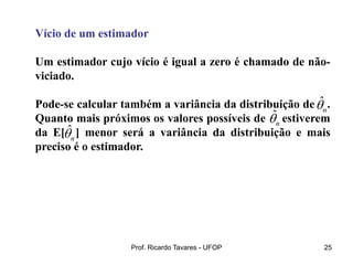 Prof. Ricardo Tavares - UFOP 25
Vício de um estimador
Um estimador cujo vício é igual a zero é chamado de não-
viciado.
Pode-se calcular também a variância da distribuição de .
Quanto mais próximos os valores possíveis de estiverem
da E[ ] menor será a variância da distribuição e mais
preciso é o estimador.
ˆ
n

ˆ
n

ˆ
n

 