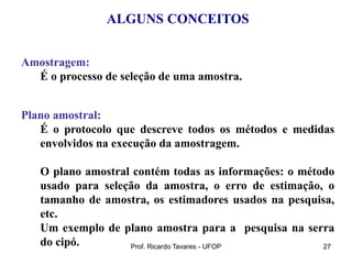Prof. Ricardo Tavares - UFOP 27
ALGUNS CONCEITOS
Amostragem:
É o processo de seleção de uma amostra.
Plano amostral:
É o protocolo que descreve todos os métodos e medidas
envolvidos na execução da amostragem.
O plano amostral contém todas as informações: o método
usado para seleção da amostra, o erro de estimação, o
tamanho de amostra, os estimadores usados na pesquisa,
etc.
Um exemplo de plano amostra para a pesquisa na serra
do cipó.
 