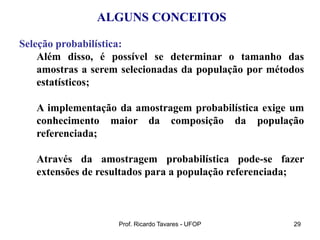 Prof. Ricardo Tavares - UFOP 29
ALGUNS CONCEITOS
Seleção probabilística:
Além disso, é possível se determinar o tamanho das
amostras a serem selecionadas da população por métodos
estatísticos;
A implementação da amostragem probabilística exige um
conhecimento maior da composição da população
referenciada;
Através da amostragem probabilística pode-se fazer
extensões de resultados para a população referenciada;
 