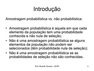 Introdução
Amostragem probabilística vs. não probabilística:
• Amostragem probabilística é aquela em que cada
elemento da população tem uma probabilidade
conhecida e não nula de seleção;
• Não é uma amostragem probabilística se alguns
elementos da população não podem ser
selecionados (têm probabilidade nula de seleção);
• Não é uma amostragem probabilística se as
probabilidades de seleção não são conhecidas.
Prof. Ricardo Tavares - UFOP 3
 