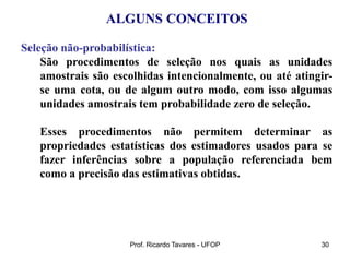 Prof. Ricardo Tavares - UFOP 30
ALGUNS CONCEITOS
Seleção não-probabilística:
São procedimentos de seleção nos quais as unidades
amostrais são escolhidas intencionalmente, ou até atingir-
se uma cota, ou de algum outro modo, com isso algumas
unidades amostrais tem probabilidade zero de seleção.
Esses procedimentos não permitem determinar as
propriedades estatísticas dos estimadores usados para se
fazer inferências sobre a população referenciada bem
como a precisão das estimativas obtidas.
 
