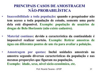 Prof. Ricardo Tavares - UFOP 31
PRINCIPAIS CASOS DE AMOSTRAGEM
NÃO-PROBABILÍSTICA
• Inacessibilidade a toda população: quando o pesquisador não
tem acesso a toda população de estudo, somente uma parte
dela está disponível. Exemplo: população de usuários de
drogas de Belo Horizonte (não existe cadastro).
• Material contínuo: devido a característica da continuidade é
impossível realizar sorteio. Exemplo: Retirar amostras de
água em diferentes pontos de um rio para avaliar a poluição.
• Amostragem por quotas: Inclui unidades amostrais na
amostra segundo diversas características da população e nas
mesmas proporções que figuram na população.
Exemplo: idade, sexo, nível sócio-econômico, etc.
 