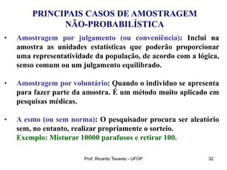 Prof. Ricardo Tavares - UFOP 32
PRINCIPAIS CASOS DE AMOSTRAGEM
NÃO-PROBABILÍSTICA
• Amostragem por julgamento (ou conveniência): Inclui na
amostra as unidades estatísticas que poderão proporcionar
uma representatividade da população, de acordo com a lógica,
senso comum ou um julgamento equilibrado.
• Amostragem por voluntário: Quando o indivíduo se apresenta
para fazer parte da amostra. É um método muito aplicado em
pesquisas médicas.
• A esmo (ou sem norma): O pesquisador procura ser aleatório
sem, no entanto, realizar propriamente o sorteio.
Exemplo: Misturar 10000 parafusos e retirar 100.
 