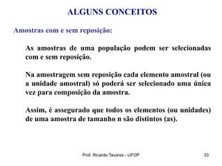 Prof. Ricardo Tavares - UFOP 33
ALGUNS CONCEITOS
Amostras com e sem reposição:
As amostras de uma população podem ser selecionadas
com e sem reposição.
Na amostragem sem reposição cada elemento amostral (ou
a unidade amostral) só poderá ser selecionado uma única
vez para composição da amostra.
Assim, é assegurado que todos os elementos (ou unidades)
de uma amostra de tamanho n são distintos (as).
 