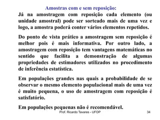 Prof. Ricardo Tavares - UFOP 34
Amostras com e sem reposição:
Já na amostragem com reposição cada elemento (ou
unidade amostral) pode ser sorteado mais de uma vez e
logo, a amostra poderá conter vários elementos repetidos.
Do ponto de vista prático a amostragem sem reposição é
melhor pois é mais informativa. Por outro lado, a
amostragem com reposição tem vantagens matemáticas no
sentido que facilita a demonstração de algumas
propriedades de estimadores utilizados no procedimento
de inferência estatística.
Em populações grandes nas quais a probabilidade de se
observar o mesmo elemento populacional mais de uma vez
é muito pequena, o uso de amostragem com reposição é
satisfatório.
Em populações pequenas não é recomendável.
 