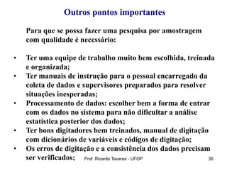 Prof. Ricardo Tavares - UFOP 35
Outros pontos importantes
Para que se possa fazer uma pesquisa por amostragem
com qualidade é necessário:
• Ter uma equipe de trabalho muito bem escolhida, treinada
e organizada;
• Ter manuais de instrução para o pessoal encarregado da
coleta de dados e supervisores preparados para resolver
situações inesperadas;
• Processamento de dados: escolher bem a forma de entrar
com os dados no sistema para não dificultar a análise
estatística posterior dos dados;
• Ter bons digitadores bem treinados, manual de digitação
com dicionários de variáveis e códigos de digitação;
• Os erros de digitação e a consistência dos dados precisam
ser verificados;
 