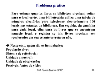 Prof. Ricardo Tavares - UFOP 36
Problema prático
Para estimar quantos livros na biblioteca precisam voltar
para o local certo, uma bibliotecária utiliza uma tabela de
números aleatórios para selecionar aleatoriamente 100
locais nas estantes da biblioteca. Em seguida, ela caminha
para cada local, olha para os livros que se encontram
naquele local, e registra se tais livros precisam ser
recolocados em sua estante correta ou não.
 Nesse caso, quem são os itens abaixo:
População alvo:
Sistema de referência:
Unidade amostral:
Unidade de observação:
Possíveis fontes de vício:
 