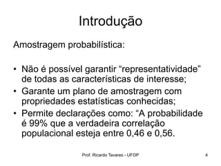 Introdução
Amostragem probabilística:
• Não é possível garantir “representatividade”
de todas as características de interesse;
• Garante um plano de amostragem com
propriedades estatísticas conhecidas;
• Permite declarações como: “A probabilidade
é 99% que a verdadeira correlação
populacional esteja entre 0,46 e 0,56.
Prof. Ricardo Tavares - UFOP 4
 