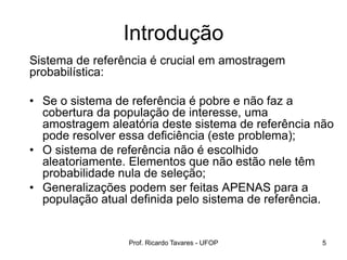Introdução
Sistema de referência é crucial em amostragem
probabilística:
• Se o sistema de referência é pobre e não faz a
cobertura da população de interesse, uma
amostragem aleatória deste sistema de referência não
pode resolver essa deficiência (este problema);
• O sistema de referência não é escolhido
aleatoriamente. Elementos que não estão nele têm
probabilidade nula de seleção;
• Generalizações podem ser feitas APENAS para a
população atual definida pelo sistema de referência.
Prof. Ricardo Tavares - UFOP 5
 