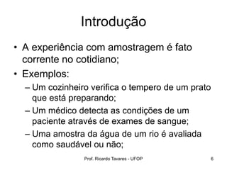 Prof. Ricardo Tavares - UFOP 6
Introdução
• A experiência com amostragem é fato
corrente no cotidiano;
• Exemplos:
– Um cozinheiro verifica o tempero de um prato
que está preparando;
– Um médico detecta as condições de um
paciente através de exames de sangue;
– Uma amostra da água de um rio é avaliada
como saudável ou não;
 