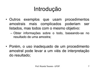 Prof. Ricardo Tavares - UFOP 7
Introdução
• Outros exemplos que usam procedimentos
amostrais mais complicados poderiam ser
listados, mas todos com o mesmo objetivo:
– Obter informações sobre o todo, baseando-se no
resultado de uma amostra;
• Porém, o uso inadequado de um procedimento
amostral pode levar a um viés de interpretação
do resultado;
 