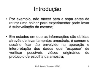 Prof. Ricardo Tavares - UFOP 8
Introdução
• Por exemplo, não mexer bem a sopa antes de
retirar uma colher para experimentar pode levar
à subavaliação da mesma;
• Em estudos em que as informações são obtidas
através de levantamentos amostrais, é comum o
usuário ficar tão envolvido na apuração e
interpretação dos dados que “esquece” de
verificar possíveis viéses originários do
protocolo de escolha da amostra;
 