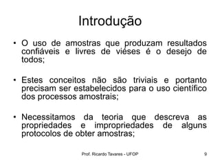 Prof. Ricardo Tavares - UFOP 9
Introdução
• O uso de amostras que produzam resultados
confiáveis e livres de viéses é o desejo de
todos;
• Estes conceitos não são triviais e portanto
precisam ser estabelecidos para o uso científico
dos processos amostrais;
• Necessitamos da teoria que descreva as
propriedades e impropriedades de alguns
protocolos de obter amostras;
 