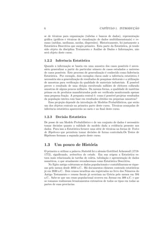 6                                                 CAP´               ¸˜
                                                     ITULO 1. INTRODUCAO

se de t´cnicas para organiza¸ao (tabelas e bancos de dados), representa¸ao
         e                     c˜                                            c˜
gr´ﬁca (gr´ﬁcos e t´cnicas de visualiza¸ao de dados multidimensionais) e re-
  a          a        e                  c˜
sumo (m´dias, medianas, modas, dispers˜es). Historicamente, foi justamente a
           e                              o
Estat´ıstica Descritiva que surgiu primeiro. Esta parte da Estat´
                                                                ıstica, j´ tendo
                                                                         a
sido objeto da disciplina Tratamento e An´lise de Dados e Informa¸oes, n˜o
                                             a                         c˜     a
ser´ objeto deste curso.
   a

1.2.2     Inferˆncia Estat´
               e          ıstica
Quando a informa¸ao se baseia em uma amostra dos casos poss´
                     c˜                                              ıveis ´ neces-
                                                                            e
s´rio generalizar a partir do particular n´ mero de casos estudados o universo
 a                                         u
de casos poss´ ıveis. Este processo de generaliza¸ao ´ conhecido como Inferˆncia
                                                 c˜ e                           e
Estat´ıstica. Por exemplo, dois exemplos claros onde a inferˆncia estat´
                                                               e             ıstica ´e
necess´ria s˜o a generaliza¸ao de resultados de pesquisas eleitorais e a utiliza¸ao
       a     a               c˜                                                   c˜
                            c˜                                           ´
de amostras para veriﬁca¸ao da qualidade de materiais industriais. E poss´        ıvel
prever o resultado de uma elei¸ao envolvendo milh˜es de eleitores colhendo
                                  c˜                    o
amostras de alguns poucos milhares. Da mesma forma, a qualidade de mat´rias     e
primas ou de produtos manufaturados pode ser veriﬁcada monitorando apenas
uma pequena fra¸ao. A pergunta central ´: como ´ poss´ projetar resultados
                   c˜                      e        e     ıvel
da popula¸ao inteira com base em resultados obtidos em pequenas amostras?
           c˜
    Essa proje¸ao depende da introdu¸ao de Modelos Probabil´
                c˜                      c˜                       ısticos, que ser˜oa
um dos objetos centrais na primeira parte deste curso. T´cnicas avan¸adas de
                                                            e              c
inferˆncia estat´
     e           ıstica aparecer˜o no meio e no ﬁnal deste curso.
                                a

1.2.3     Decis˜o Estat´
               a       ıstica
De posse de um Modelo Probabil´   ıstico e de um conjunto de dados ´ necess´rio
                                                                    e      a
tomar decis˜es quanto a validade do modelo dada a evidˆncia presente nos
            o                                                e
dados. Para isso a Estat´
                        ıstica fornece uma s´rie de t´cnicas na forma de Testes
                                              e      e
de Hip´teses que permitem tomar decis˜es de forma controlada.Os Testes de
      o                                   o
Hip´teses formam a segunda parte deste curso.
   o


1.3      Um pouco de Hist´ria
                         o
O primeiro a utilizar a palavra Statistik foi o alem˜o Gottfried Achenwall (1719-
                                                    a
1772), signiﬁcando, aritm´tica do estado. Em sua origem a Estat´
                            e                                            ıstica es-
tava mais relacionada `s tarefas de coleta, tabula¸ao e apresenta¸ao de dados
                        a                            c˜             c˜
num´ricos, o que atualmente reconhecemos como Estat´
     e                                                   ıstica Descritiva.
    No Egito antigo coletavam-se dados populacionais e contabilizavam-se rique-
zas pelo menos desde 3050 a.C.. H´ documentos chineses contendo estat´
                                    a                                        ısticas
j´ em 2030 a.C.. Dois censos israelitas s˜o registrados no livro dos N´ meros do
 a                                         a                            u
Antigo Testamento e census ﬁscais j´ ocorriam na Gr´cia pelo menos em 594
                                       a                 e
a.C.. Sabe-se que um censo populacional ocorreu em Atenas em 309 a.C. e que
os romanos realizavam levantamentos extensivos de todos os tipos em todas as
partes de suas prov´ıncias.
 