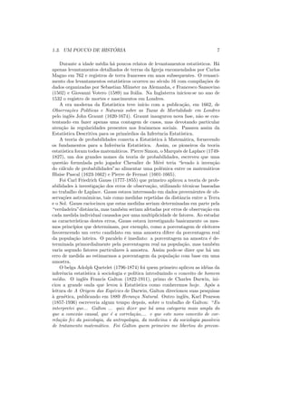 ´
1.3. UM POUCO DE HISTORIA                                                                   7

    Durante a idade m´dia h´ poucos relatos de levantamentos estat´
                           e      a                                             ısticos. H´  a
apenas levantamentos detalhados de terras da Igreja encomendados por Carlos
Magno em 762 e registros de terra franceses em anos subsequentes. O renasci-
mento dos levantamentos estat´        ısticos ocorreu no s´culo 16 com compila¸oes de
                                                             e                      c˜
dados organizadas por Sebastian M¨ nster na Alemanha, e Francesco Sansovino
                                            u
(1502) e Giovanni Votero (1589) na It´lia. Na Inglaterra iniciou-se no ano de
                                               a
1532 o registro de mortes e nascimentos em Londres.
    A era moderna da Estat´       ıstica teve in´   ıcio com a publica¸ao, em 1662, de
                                                                         c˜
Observa¸oes Pol´ticas e Naturais sobre as Taxas de Mortalidade em Londres
          c˜         ı
pelo inglˆs John Graunt (1620-1674). Graunt inaugurou nova fase, n˜o se con-
           e                                                                     a
tentando em fazer apenas uma contagem de casos, mas devotando particular
aten¸ao `s regularidades presentes nos fenˆmenos sociais. Passava assim da
     c˜ a                                             o
Estat´ ıstica Descritiva para os prim´rdios da Inferˆncia Estat´
                                           o                e           ıstica.
    A teoria de probabilidades conecta a Estat´          ıstica ` Matem´tica, fornecendo
                                                                 a        a
os fundamentos para a Inferˆncia Estat´
                                   e              ıstica. Assim, os pioneiros da teoria
estat´ıstica foram todos matem´ticos. Pierre Simon, o Marquˆs de Laplace (1749-
                                    a                                 e
1827), um dos grandes nomes da teoria de probabilidades, escreveu que uma
quest˜o formulada pelo jogador Chevalier de M´r´ teria “levado ` inven¸ao
       a                                                     e e                a          c˜
do c´lculo de probabilidades”ao alimentar uma polˆmica entre os matem´ticos
     a                                                        e                        a
Blaise Pascal (1623-1662) e Pierre de Fermat (1601-1665).
    Foi Carl Friedrich Gauss (1777-1855) que primeiro aplicou a teoria de prob-
abilidades ` investiga¸ao dos erros de observa¸ao, utilizando t´cnicas baseadas
              a           c˜                            c˜                e
no trabalho de Laplace. Gauss estava interessado em dados provenientes de ob-
serva¸oes astronˆmicas, tais como medidas repetidas da distˆncia entre a Terra
      c˜             o                                                 a
e o Sol. Gauss raciocinou que estas medidas seriam determinadas em parte pela
“verdadeira”distˆncia, mas tamb´m seriam afetadas por erros de observa¸ao em
                     a                  e                                            c˜
cada medida individual causados por uma multiplicidade de fatores. Ao estudar
as caracter´  ısticas destes erros, Gauss estava investigando basicamente os mes-
mos princ´   ıpios que determinam, por exemplo, como a porcentagem de eleitores
favorencendo um certo candidato em uma amostra difere da porcentagem real
da popula¸ao inteira. O paralelo ´ imediato: a porcentagem na amostra ´ de-
             c˜                           e                                             e
terminada primordialmente pela porcentagem real na popula¸ao, mas tamb´m c˜                e
varia segundo fatores particulares ` amostra. Assim pode-se dizer que h´ um
                                           a                                           a
erro de medida ao estimarmos a porcentagem da popula¸ao com base em uma
                                                                   c˜
amostra.
    O belga Adolph Quetelet (1796-1874) foi quem primeiro aplicou as id´ias da       e
inferˆncia estat´
     e             ıstica ` sociologia e pol´
                          a                    ıtica introduzindo o conceito de homem
m´dio. O inglˆs Francis Galton (1822-1911), primo de Charles Darwin, ini-
  e                e
ciou a grande onda que levou ` Estat´  a        ıstica como conhecemos hoje. Ap´s a      o
leitura de A Origem das Esp´cies de Darwin, Galton direcionou suas pesquisas
                                  e
a
` gen´tica, publicando em 1889 Heran¸a Natural. Outro inglˆs, Karl Pearson
       e                                       c                          e
(1857-1936) escreveria algum tempo depois, sobre o trabalho de Galton: “Eu
interpretei que... Galton ... quiz dizer que h´ uma categoria mais ampla do
                                                         a
que a conex˜o causal, que ´ a correla¸ao,... e que este novo conceito de cor-
                a               e             c˜
rela¸ao fez da psicologia, da antropologia, da medicina e da sociologia pass´veis
    c˜                                                                                   ı
de tratamento matem´tico. Foi Galton quem primeiro me libertou do precon-
                          a
 