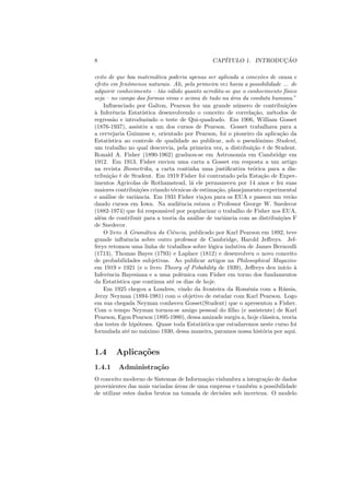 8                                               CAP´               ¸˜
                                                   ITULO 1. INTRODUCAO

ceito de que boa matem´tica poderia apenas ser aplicada a conex˜es de causa e
                             a                                        o
efeito em fenˆmenos naturais. Ali, pela primeira vez havia a possibilidade ... de
                 o
adquirir conhecimento – t˜o v´lido quanto acredita-se que o conhecimento f´sico
                               a a                                            ı
seja – no campo das formas vivas e acima de tudo na area da conduta humana.”
                                                         ´
    Inﬂuenciado por Galton, Pearson fez um grande n´ mero de contribui¸oes
                                                            u                  c˜
a
` Inferˆncia Estat´
         e             ıstica desenvolvendo o conceito de correla¸ao, m´todos de
                                                                   c˜     e
regress˜o e introduzindo o teste de Qui-quadrado. Em 1906, William Gosset
         a
(1876-1937), assistiu a um dos cursos de Pearson. Gosset trabalhava para a
a cervejaria Guinness e, orientado por Pearson, foi o pioneiro da aplica¸ao da
                                                                            c˜
Estat´ ıstica ao controle de qualidade ao publicar, sob o pseudˆnimo Student,
                                                                    o
um trabalho no qual descrevia, pela primeira vez, a distribui¸ao t de Student.
                                                                  c˜
Ronald A. Fisher (1890-1962) graduou-se em Astronomia em Cambridge em
1912. Em 1913, Fisher enviou uma carta a Gosset em resposta a um artigo
na revista Biometrika, a carta continha uma justiﬁcativa te´rica para a dis-
                                                                  o
tribui¸ao t de Student. Em 1919 Fisher foi contratado pela Esta¸ao de Exper-
       c˜                                                             c˜
imentos Agr´    ıcolas de Rothamstead, l´ ele permaneceu por 14 anos e fez suas
                                          a
maiores contribui¸oes criando t´cnicas de estima¸ao, planejamento experimental
                      c˜            e               c˜
e an´lise de variˆncia. Em 1931 Fisher viajou para os EUA e passou um ver˜o
     a              a                                                            a
dando cursos em Iowa. Na audiˆncia estava o Professor George W. Snedecor
                                      e
(1882-1974) que foi respons´vel por popularizar o trabalho de Fisher nos EUA,
                                a
al´m de contribuir para a teoria da an´lise de variˆncia com as distribui¸oes F
  e                                        a           a                    c˜
de Snedecor.
    O livro A Gram´tica da Ciˆncia, publicado por Karl Pearson em 1892, teve
                        a          e
grande inﬂuˆncia sobre outro professor de Cambridge, Harold Jeﬀreys. Jef-
                e
freys retomou uma linha de trabalhos sobre l´gica indutiva de James Bernoulli
                                                 o
(1713), Thomas Bayes (1793) e Laplace (1812) e desenvolveu o novo conceito
de probabilidades subjetivas. Ao publicar artigos na Philosophical Magazine
em 1919 e 1921 (e o livro Theory of Pobability de 1939), Jeﬀreys deu in´     ıcio `
                                                                                  a
Inferˆncia Bayesiana e a uma polˆmica com Fisher em torno dos fundamentos
     e                                 e
da Estat´  ıstica que continua at´ os dias de hoje.
                                   e
    Em 1925 chegou a Londres, vindo da fronteira da Romˆnia com a R´ ssia,
                                                                e            u
Jerzy Neyman (1894-1981) com o objetivo de estudar com Karl Pearson. Logo
em sua chegada Neyman conheceu Gosset(Student) que o apresentou a Fisher.
Com o tempo Neyman tornou-se amigo pessoal do ﬁlho (e assistente) de Karl
Pearson, Egon Pearson (1895-1980), dessa amizade surgiu a, hoje cl´ssica, teoria
                                                                        a
dos testes de hip´teses. Quase toda Estat´
                     o                       ıstica que estudaremos neste curso foi
formulada at´ no m´ximo 1930, dessa maneira, paramos nossa hist´ria por aqui.
                e       a                                              o


1.4     Aplica¸˜es
              co
1.4.1    Administra¸˜o
                   ca
O conceito moderno de Sistemas de Informa¸ao vislumbra a integra¸ao de dados
                                          c˜                     c˜
provenientes das mais variadas ´reas de uma empresa e tamb´m a possibilidade
                                a                           e
de utilizar estes dados brutos na tomada de decis˜es sob incerteza. O modelo
                                                 o
 