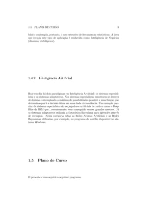 1.5. PLANO DE CURSO                                                           9

b´sico contempla, portanto, o uso extensivo de ferramentas estat´
 a                                                              ısticas. A ´rea
                                                                           a
que estuda este tipo de aplica¸ao ´ conhecida como Inteligˆncia de Neg´cios
                               c˜ e                         e             o
(Business Intelligence).




1.4.2    Inteligˆncia Artiﬁcial
                e



Hoje em dia h´ dois paradigmas em Inteligˆncia Artiﬁcial: os sistemas especial-
                a                            e
istas e os sistemas adaptativos. Nos sistemas especialistas constroem-se ´rvores
                                                                          a
de decis˜o contemplando o m´ximo de possibilidades poss´ e uma fun¸ao que
         a                    a                            ıvel          c˜
determina qual ´ a decis˜o ´tima em uma dada circusntˆncia. Um exemplo pop-
                  e     a o                              a
ular de sistema especialista s˜o os jogadores artiﬁciais de xadrez como o Deep
                              a
Blue da IBM que , recentemente, tem conseguido vencer grandes mestres. J´      a
os sistemas adaptativos utilizam a Estat´ ıstica Bayesiana para aprender atrav´s
                                                                              e
de exemplos. Nesta categoria est˜o as Redes Neurais Artiﬁciais e as Redes
                                    a
Bayesianas utilizadas, por exemplo, no programa de aux´ dispon´ no sis-
                                                           ılio      ıvel
tema Windows.




1.5     Plano de Curso



O presente curso seguir´ o seguinte programa:
                       a
 