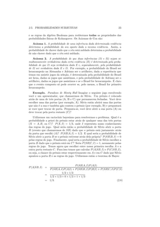 2.5. PROBABILIDADES SUBJETIVAS                                                23

e as regras da ´lgebra Booleana para reobtermos todas as propriedades das
                a
probabilidades f´
                ısicas de Kolmogorov. Os Axiomas de Cox s˜o:
                                                         a
   Axioma 1. A probabilidade de uma inferˆncia dada determinada evidˆncia
                                             e                          e
determina a probabilidade da seu oposto dada a mesma evidˆncia. Assim, a
                                                            e
probabilidade de chover dado que o c´u est´ nublado determina a probabilidade
                                    e     a
de n˜o chover dado que o c´u est´ nublado.
    a                     e     a
    Axioma 2. A probabilidade de que duas inferˆncias (I1 e I2) sejam si-
                                                      e
multaneamente verdadeiras dada certa evidˆncia (E) ´ determinada pela proba-
                                             e          e
bilidade de que I1 seja verdadeira dada E e, separadamente, pela probabilidade
de I2 ser verdadeira dada E e I1. Por exemplo, a probabilidade do Brasil ser
hexacampe˜o na Alemanha e Adriano ser o artilheiro, dada a experiˆncia que
            a                                                         e
temos em assistir jogos da sele¸ao, ´ determinada pela probabilidade do Brasil
                                c˜ e
ser hexa, dados os jogos que assistimos, e pela probabilidade de Adriano ser o
                                                                     a ´
artilheiro, dados os jogos que assistimos e se o Brasil for hexacampe˜o. E claro
que o evento composto s´ pode ocorrer se, pelo menos, o Brasil for primeiro
                           o
hexacampe˜o.a
    Exemplo. Paradoxo de Monty Hall Imagine o seguinte jogo envolvendo
vocˆ e um apresentador, que chamaremos de Silvio. Um prˆmio ´ colocado
    e                                                         e    e
atr´s de uma de trˆs portas (A, B e C) que permanecem fechadas. Vocˆ deve
   a               e                                                    e
escolher uma das portas (por exemplo, A). Silvio ent˜o abrir´ uma das portas
                                                    a        a
que n˜o ´ a sua e tamb´m n˜o contem o prˆmio (por exemplo, B) e perguntar´
      a e              e    a             e                                 a
se voce quer trocar de porta. Pergunta-se, vocˆ deve abrir a sua porta (A) ou
                                              e
deve trocar pela porta restante (C)?
    Utilizemos um racioc´ ınio bayesiano para resolvermos o problema. Qual ´ ae
probabilidade a priori do prˆmio estar atr´s de qualquer uma das trˆs portas
                              e             a                           e
(X = A, B, ou C)? P (X, I) = 1/3, onde I representa nosso conhecimento
das regras do jogo. Qual seria ent˜o a probabilidade de Silvio abrir a porta
                                     a
B (evento que chamaremos de SB) dado que o prˆmio est´ justamente atr´s
                                                     e        a                a
da porta que escolhi (A)? P (SB|A, I) = 1/2. E qual seria a probabilidade de
Silvio abrir a porta B se o prˆmio estivesse atr´s dela pr´pria? P (SB|B, I) = 0
                               e                a         o
pelas regras do jogo. Finalmente, qual seria a probabilidade de Silvio escolher a
porta B dado que o prˆmio est´ em C? Seria P (SB|C, I) = 1, novamente pelas
                       e         a
regras do jogo. Temos agora que escolher entre nossa primeira escolha A e a
outra porta restante C. Para isso temos que calcular P (A|SB, I) e P (C|SB, I),
ou seja, a chance do prˆmio estar respectivamente em A e em C dado que Silvio
                       e
apontou a porta B e as regras do jogo. Utilizemos ent˜o o teorema de Bayes:
                                                        a


                                       P (SB|A, I)P (A|I)
P (A|SB, I) =
                  P (SB|A, I)P (A|I) + P (SB|B, I)P (B|I) + P (SB|C, I)P (C|I)
                            1/2 × 1/3
              =
                  1/2 × 1/3 + 0 × 1/3 + 1 × 1/3
              =   1/3.                                                    (2.8)
 