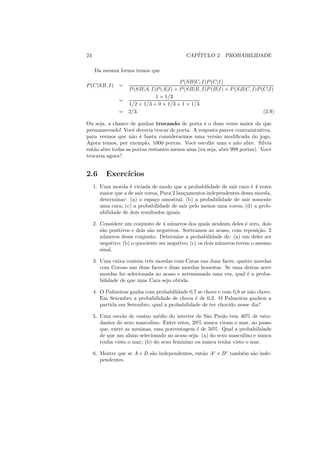 24                                           CAP´
                                                ITULO 2. PROBABILIDADE

     Da mesma forma temos que

                                         P (SB|C, I)P (C|I)
P (C|SB, I) =
                    P (SB|A, I)P (A|I) + P (SB|B, I)P (B|I) + P (SB|C, I)P (C|I)
                               1 × 1/3
                =
                    1/2 × 1/3 + 0 × 1/3 + 1 × 1/3
                =   2/3.                                                    (2.9)

Ou seja, a chance de ganhar trocando de porta ´ o duas vezes maior do que
                                                 e
permanecendo! Vocˆ deveria trocar de porta. A resposta parece contraintuitiva,
                    e
para vermos que n˜o ´ basta considerarmos uma vers˜o modiﬁcada do jogo.
                    a e                                 a
Agora temos, por exemplo, 1000 portas. Vocˆ escolhe uma e n˜o abre. Silvio
                                             e                  a
ent˜o abre todas as portas restantes menos uma (ou seja, abre 998 portas). Vocˆ
   a                                                                          e
trocaria agora?


2.6       Exerc´
               ıcios
     1. Uma moeda ´ viciada de modo que a probabilidade de sair cara ´ 4 vezes
                     e                                                  e
        maior que a de sair coroa, Para 2 lan¸amentos independentes dessa moeda,
                                             c
        determinar: (a) o espa¸o amostral; (b) a probabilidade de sair somente
                                c
        uma cara; (c) a probabilidade de sair pelo menos uma coroa; (d) a prob-
        abilidade de dois resultados iguais.

     2. Considere um conjunto de 4 n´ meros dos quais nenhum deles ´ zero, dois
                                       u                                 e
        s˜o positivos e dois s˜o negativos. Sorteamos ao acaso, com reposi¸ao, 2
         a                    a                                               c˜
        n´ meros desse conjunto. Determine a probabilidade de: (a) um deles ser
          u
        negativo; (b) o quociente ser negativo; (c) os dois n´ meros terem o mesmo
                                                             u
        sinal.

     3. Uma caixa contem trˆs moedas com Caras nas duas faces, quatro moedas
                            e
        com Coroas nas duas faces e duas moedas honestas. Se uma destas nove
        moedas for selecionada ao acaso e arremessada uma vez, qual ´ a proba-
                                                                    e
        bilidade de que uma Cara seja obtida.

     4. O Palmeiras ganha com probabilidade 0,7 se chove e com 0,8 se n˜o chove.
                                                                       a
        Em Setembro a probabilidade de chuva ´ de 0,3. O Palmeiras ganhou a
                                               e
        partida em Setembro, qual a probabilidade de ter chovido nesse dia?

     5. Uma escola de ensino m´dio do interior de S˜o Paulo tem 40% de estu-
                                 e                   a
        dantes do sexo masculino. Entre estes, 20% nunca viram o mar, ao passo
        que, entre as meninas, essa porcentagem ´ de 50%. Qual a probabilidade
                                                 e
        de que um aluno selecionado ao acaso seja: (a) do sexo masculino e nunca
        tenha visto o mar; (b) do sexo feminino ou nunca tenha visto o mar.

     6. Mostre que se A e B s˜o independentes, ent˜o Ac e B c tamb´m s˜o inde-
                             a                    a               e   a
        pendentes.
 