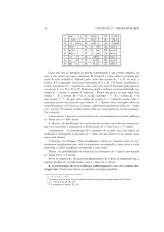 14                                                CAP´
                                                     ITULO 2. PROBABILIDADE

                    1.   {abc| − |−}   10.   {a|bc|−}     19.   {−|a|bc}
                    2.   {−|abc|−}     11.   {b|ac|−}     20.   {−|b|ac}
                    3.   {−| − |abc}   12.   {c|ab|−}     21.   {−|c|ab}
                    4.   {ab|c|−}      13.   {a| − |bc}   22.   {a|b|c}
                    5.   {ac|b|−}      14.   {b| − |ac}   23.   {a|c|b}
                    6.   {bc|a|−}      15.   {c| − |ab}   24.   {b|a|c}
                    7.   {ab| − |c}    16.   {−|ab|c}     25.   {b|c|a}
                    8.   {ac| − |b}    17.   {−|ac|b}     26.   {c|a|b}
                    9.   {bc| − |a}    18.   {−|bc|a}     27.   {c|b|a}


    Cada um dos 27 arranjos na tabela corresponde a um evento simples, ou
seja, a um ponto no espa¸o amostral. O eventoA =“uma caixa ´ ocupada por
                            c                                           e
mais de uma bolinha”´ realizado pela uni˜o dos pontos de 1 a 21, ou seja, o
                         e                      a
evento A ´ o agregado dos pontos amostrais de 1 a 21. De forma semelhante o
           e
evento composto B =“a primeira caixa n˜o est´ vazia”´ formado pelos pontos
                                              a       a      e
amostrais 1, 4 a 15 e 22 a 27. Podemos ainda combinar eventos deﬁnindo um
evento C =“tanto A quanto B ocorrem”. Pense um pouco no que seria este
evento 1 . E o evento D =“ou A ou B ocorrem”? 2 . E o evento E =“A
n˜o ocorre”? 3 . O que dizer ent˜o do evento F =“primeira caixa vazia e
 a                                     a
nenhuma caixa com mais de uma bolinha”? 4 Apesar deste exemplo referir-se
especiﬁcamente a 3 bolas em 3 caixas, poder´       ıamos igualmente falar de r bolsa
em n caixas. O mesmo modelo b´sico pode ser empregado em outras stua¸oes.
                                    a                                           c˜
Por exemplo:
    Anivers´rios. Os poss´
             a             ıveis anivers´rios de r pessoas s˜o exatamente an´logos
                                         a                   a                a
a r bolas em n = 365 caixas.
    Acidentes. A classiﬁca¸ao de r acidentes de acordo com o dia da semana em
                            c˜
que eles ocorrer˜o ´ equivalente ` distribui¸ao de r bolas em n = 7 caixas.
                 a e                a           c˜
    Amostragem. A classiﬁca¸ao de r pessoas de acordo com sua idade ou
                                 c˜
proﬁss˜o ´ equivalente a aloca¸ao de r bolas em um n´ mero n de caixas (uma
        a e                      c˜                         u
para cada classe).
    Irradia¸ao em biologia. Para estudarmos o efeito da radia¸ao sobre os cro-
            c˜                                                       c˜
mossomos imaginamos que cada cromossomo corresponda a uma caixa e cada
part´ıcula α (alfa) irradiada corresponda a uma bola.
    Dados. As possibilidades de resultado no arremesso de r dados corresponde
a r bolas em n = 6 caixas.
    Erros de impress˜o. As poss´
                       a           ıveis distribui¸oes de r erros de impress˜o em n
                                                   c˜                       a
p´ginas podem ser interpretadas como r bolas em n caixas.
 a
    2. Distribui¸˜o de trˆs bolinhas indistingu´
                   ca         e                          ıveis em trˆs caixas dis-
                                                                       e
tingu´ ıveis. Neste caso temos os seguintes arranjos poss´    ıveis:

     1C  = {1, 4, 5, ..., 15}
     2D  ocorre com certeza j´ que cont´m todos os pontos do espa¸o amostral Omega
                                a      e                         c
     3 E = {22, 23, 24, 25, 26, 27}
     4 F ´ imposs´
         e         ıvel, assim, F = ∅.
 