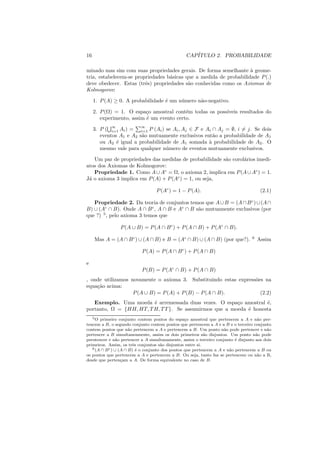 16                                               CAP´
                                                    ITULO 2. PROBABILIDADE

minado mas sim com suas propriedades gerais. De forma semelhante ` geome-
                                                                    a
tria, estabelecem-se propriedades b´sicas que a medida de probabilidade P (.)
                                   a
deve obedecer. Estas (trˆs) propriedades s˜o conhecidas como os Axiomas de
                         e                 a
Kolmogorov:

     1. P (A) ≥ 0. A probabilidade ´ um n´ mero n˜o-negativo.
                                   e     u       a

     2. P (Ω) = 1. O espa¸o amostral cont´m todas os poss´
                           c               e             ıveis resultados do
        experimento, assim ´ um evento certo.
                           e

     3. P ( ∞ Ai ) = i=1 P (Ai ) se Ai , Aj ∈ F e Ai ∩ Aj = ∅, i = j. Se dois
             i=1
                         ∞

        eventos A1 e A2 s˜o mutuamente exclusivos ent˜o a probabilidade de A1
                         a                            a
        ou A2 ´ igual a probabilidade de A1 somada ` probabilidade de A2 . O
               e                                    a
        mesmo vale para qualquer n´ mero de eventos mutuamente exclusivos.
                                   u

   Um par de propriedades das medidas de probabilidade s˜o corol´rios imedi-
                                                        a       a
atos dos Axiomas de Kolmogorov:
   Propriedade 1. Como A ∪ Ac = Ω, o axioma 2, implica em P (A ∪ Ac ) = 1.
J´ o axioma 3 implica em P (A) + P (Ac ) = 1, ou seja,
 a

                                  P (Ac ) = 1 − P (A).                                 (2.1)

   Propriedade 2. Da teoria de conjuntos temos que A ∪ B = (A ∩ B c ) ∪ (A ∩
B) ∪ (Ac ∩ B). Onde A ∩ B c , A ∩ B e Ac ∩ B s˜o mutuamente exclusivos (por
                                              a
que ?) 5 , pelo axioma 3 temos que

                P (A ∪ B) = P (A ∩ B c ) + P (A ∩ B) + P (Ac ∩ B).

     Mas A = (A ∩ B c ) ∪ (A ∩ B) e B = (Ac ∩ B) ∪ (A ∩ B) (por que?).            6
                                                                                      Assim

                           P (A) = P (A ∩ B c ) + P (A ∩ B)

e
                           P (B) = P (Ac ∩ B) + P (A ∩ B)
, onde utilizamos novamente o axioma 3. Substituindo estas express˜es na
                                                                  o
equa¸ao acima:
    c˜
                   P (A ∪ B) = P (A) + P (B) − P (A ∩ B).           (2.2)
   Exemplo. Uma moeda ´ arremessada duas vezes. O espa¸o amostral ´,
                         e                               c          e
portanto, Ω = {HH, HT, T H, T T }. Se assumirmos que a moeda ´ honesta
                                                             e
   5 O primeiro conjunto contem pontos do espa¸o amostral que pertencem a A e n˜o per-
                                                  c                                  a
tencem a B, o segundo conjunto contem pontos que pertencem a A e a B e o terceiro conjunto
contem pontos que n˜o pertencem a A e pertencem a B. Um ponto n˜o pode pertencer e n˜o
                       a                                            a                    a
pertencer a B simultaneamente, assim os dois primeiros s˜o disjuntos. Um ponto n˜o pode
                                                            a                       a
perntencer e n˜o pertencer a A simultanamente, assim o terceiro conjunto ´ disjunto aos dois
                a                                                         e
primeiros. Assim, os trˆs conjuntos s˜o disjuntos entre si.
                         e            a
   6 (A ∩ B c ) ∪ (A ∩ B) ´ o conjunto dos pontos que pertencem a A e n˜o pertencem a B ou
                           e                                           a
os pontos que pertencem a A e pertencem a B. Ou seja, tanto faz se pertencem ou n˜o a B,
                                                                                     a
desde que perten¸am a A. De forma equivalente no caso de B.
                   c
 