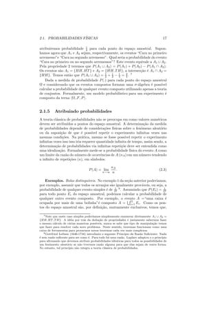 2.1. PROBABILIDADES F´
                     ISICAS                                                                17

                             1
atribuiremos probabilidade 4 para cada ponto do espa¸o amostral. Supon-
                                                         c
hamos agora que A1 e A2 sejam, respectivamente, os eventos “Cara no primeiro
arremesso”e “Cara no segundo arremesso”. Qual seria a probabilidade do evento
“Cara no primeiro ou no segundo arremessos”? Este evento equivale a A1 ∪ A2 .
Pela propriedade 2 teremos que P (A1 ∪ A2 ) = P (A1 ) + P (A2 ) − P (A1 ∩ A2 ).
Os eventos s˜o A1 = {HH, HT } e A2 = {HH, T H}, a intersec¸ao ´ A1 ∩ A2 =
             a                                                 c˜ e
{HH}. Temos ent˜o que P (A1 ∪ A2 ) = 1 + 1 − 4 = 4 . 7
                   a                     2   2
                                                1     3

    Dada a medida de probabilidade P (.) para cada ponto do espa¸o amostral
                                                                   c
Ω e considerando que os eventos compostos formam uma σ-´lgebra ´ poss´
                                                             a       e     ıvel
calcular a probabilidade de qualquer evento composto utilizando apenas a teoria
de conjuntos. Formalmente, um modelo probabil´   ıstico para um experimento ´ e
composto da terna Ω, F, P .


2.1.5       Atribuindo probabilidades
A teoria cl´ssica de probabilidades n˜o se preocupa em como valores num´ricos
           a                            a                                       e
devem ser atribu´ ıdos a pontos do espa¸o amostral. A determina¸ao da medida
                                           c                            c˜
de probabilidades depende de considera¸oes f´c˜  ısicas sobre o fenˆmeno aleat´rio
                                                                      o           o
ou da suposi¸ao de que ´ poss´
              c˜             e     ıvel repetir o experimento inﬁnitas vezes nas
mesmas condi¸oes. Na pr´tica, mesmo se fosse poss´ repetir o experimento
               c˜            a                            ıvel
inﬁnitas vezes isso isso iria requerer quantidade inﬁnita de tempo, assim sendo, a
determina¸ao de probabilidades via inﬁnitas repeti¸oe deve ser entendida como
          c˜                                           c˜
uma idealiza¸ao. Formalmente mede-se a probabilidade f´
             c˜                                                ısica do evento A como
um limite da raz˜o do n´ mero de ocorrˆncias de A (nA ) em um n´ mero tendendo
                 a        u               e                           u
a inﬁnito de repeti¸oes (n), em s´
                    c˜              ımbolos:

                                                    nA
                                    P (A) = lim        .                                (2.3)
                                              n→∞    n

    Exemplos. Bolas distingu´veis. No exemplo 1 da se¸ao anterior poder´
                              ı                        c˜                ıamos,
por exemplo, assumir que todos os arranjos s˜o igualmente prov´veis, ou seja, a
                                            a                  a
                                               1                             1
probabilidade de qualquer evento simples ´ de 27 8 . Assumindo que P (Ei ) = 27
                                         e
para todo ponto Ei do espa¸o amostral, podemos calcular a probabilidade de
                            c
qualquer outro evento composto. Por exemplo, o evento A =“uma caixa ´         e
ocupada por mais de uma bolinha”´ composto A = 21 Ei . Como os pon-
                                    e                    i=1
tos do espa¸o amostral s˜o, por deﬁni¸ao, mutuamente exclusivos, temos que,
           c            a             c˜

   7 Note que neste caso simples poder´ ıamos simplesmente enumerar diretamente A1 ∪ A2 =
{HH, HT, T H}. A id´ia por tr´s da dedu¸ao de propriedades ´ justamente sabermos fazer
                        e        a           c˜                    e
o mesmo c´lculo de v´rias maneiras poss´
           a           a                   ıveis, nunca se sabe que tipo de manipula¸ao temos
                                                                                    c˜
que fazer para resolver cada novo problema. Neste sentido, teoremas funcionam como uma
caixa de ferramentas para provarmos novos teoremas cada vez mais complexos.
   8 Gottfried Leibniz (1646-1716) introduziu o seguinte Princ´ ıpio da Raz˜o Suﬁciente: Nada
                                                                            a
´ sem raz˜o suﬁcente para ser como ´. Para tudo h´ uma raz˜o. Laplace adaptou o o princ´
e        a                           e               a        a                           ıpio
para aﬁrmando que devemos atribuir probabilidades idˆnticas para todos as possibilidades de
                                                         e
um fenˆmento aleat´rio se n˜o tivermos raz˜o alguma para que elas sejam de outra forma.
       o             o        a                a
No entanto, tal princ´ıpio n˜o integra a teoria cl´ssica de probabilidades.
                            a                      a
 