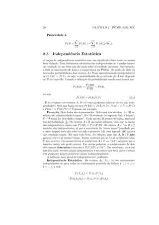 20                                              CAP´
                                                   ITULO 2. PROBABILIDADE

     Propriedade 4.
                              k                  k
                   P (A) =         P (ACi ) =         P (A|Ci )P (Ci ).
                             i=1                i=1



2.3       Independˆncia Estat´
                  e          ıstica
A no¸ao de independˆncia estat´stica tem um signiﬁcado f´
     c˜               e          ı                          ısico mais ou menos
bem deﬁnido. Dois fenˆmenos aleat´rios s˜o independentes se o conhecimento
                        o            o     a
do resultado de um deles n˜o diz nada sobre o resultado do outro. Por exemplo,
                           a
a data de nascimento de Jo˜o e a temperatura em Plut˜o. Do ponto de vista da
                           a                            a
teoria das probabilidades dosi eventos A e B s˜o estatisticamente independentes
                                              a
se P (A|B) = P (A), ou seja, a probabilidade da ocorrˆncia de A n˜o depende
                                                        e            a
de B ter ocorrido. Usando a deﬁni¸ao de probabilidade condicional temos que
                                   c˜

                                        P (AB)
                           P (A|B) =           = P (A),
                                         P (B)

ou seja
                              P (AB) = P (A)P (B).                           (2.5)
. E se tivermos trˆs eventos A, B e C como podemos saber se s˜o ou n˜o inde-
                    e                                              a       a
pendentes? Ser´ que basta termos P (AB) = P (A)P (B), P (AC) = P (A)P (C)
                 a
e P (BC) = P (B)P (C)? Vejamos um exemplo.
    Exemplo. Dois dados s˜o arremessados. Deﬁnimos trˆs eventos: A=“O re-
                              a                             e
sultado do primeiro dado ´ ´
                           e ımpar”; B=“O resultado do segundo dado ´ ´   e ımpar”;
C=“A soma dos dois dados ´ ´ e ımpar”. Cada um dos 36 pontos do espa¸o amostral
                                                                        c
                      1
tem probabilidade 36 . Os eventos A e B s˜o independentes, visto que os dados
                                            a
s˜o independnetes, assim vale P (AB) = P (A)P (B). Os eventos A e C ou B e C
 a
tamb´m s˜o independentes, j´ que a ocorrˆncia da “soma ´
      e    a                    a            e               ımpar”(um dado par
e outro ´ımpar) nada diz sobre ter sido o primeiro (A) ou o segundo (B) dado a
dar resultado ´ ımpar. At´ aqui tudo bem. No entanto, note que A, B e C n˜o
                         e                                                      a
podem ocorrer ao mesmo tempo. Assim, sabemos que se A e B ocorreram ent˜o       a
C n˜o ocorreu. Da mesma forma se soubermos A e C ou B e C, sabemos que o
    a
terceiro evento n˜o pode ocorrer. Em outras palavras, o conhecimento de dois
                   a
dos eventos determina o terceiro e P (C|AB) = P (C). Em conclus˜o, para que
                                                                       a
trˆs (ou mais) eventos sejam independentes ´ necess´rio que seus pares e ternas
  e                                            e     a
(ou quaisquer grupos poss´  ıveis) sejam independendentes.
    A deﬁni¸ao mais geral de independˆncia ´, portanto:
             c˜                          e      e
    Independˆncia Estat´
                e             ıstica. Os eventos A1 , A2 ,...An s˜o mutuamente
                                                                   a
independentes se para todas as combina¸oes poss´
                                           c˜      ıveis de ´ ındices 1 ≤ i < j <
k < ... ≤ n vale

                             P (Ai Aj ) = P (Ai )P (Aj )
                       P (Ai Aj Ak ) = P (Ai )P (Aj )P (Ak )
 
