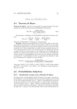 2.4. TEOREMA DE BAYES                                                               21

                                           ...
                       P (A1 A2 ...An ) = P (A1 )P (A2 )...P (An )


2.4     Teorema de Bayes
Teorema de Bayes. Seja {Cj } uma parti¸ao do espa¸o amostral. Uma pro-
                                         c˜          c
priedade de grande importˆncia das probabilidades condicionais ´:
                         a                                     e

                                          P (H|Cj )P (Cj )
                         P (Cj |H) =     k
                                                                    .             (2.6)
                                         j=1     P (H|Cj )P (Cj )

   Demonstra¸ao: A deﬁnic¸ao de probabilidade condicional nos permite escr-
            c˜             c˜
ever
                        P (Cj A)   P (ACj )   P (A|Cj )P (Cj )
            P (Cj |A) =          =          =                  .
                         P (A)      P (A)          P (A)
Utilizando a Propriedade 4 completamos a demonstra¸ao. c˜
    Exemplo. Suponha que um fabricante de sorvete recebe 20% de todo o leite
que utiliza de uma fazendo F1 , 30% de uma fazenda F2 e 50% de F3 . Um ´rg˜o
                                                                          o a
de ﬁscaliza¸ao inspecionou as fazendas de surpresa e observou que 20% do leite
             c˜
produzido em F1 estava adulterado por adi¸ao de ´gua, enqunato que para F2
                                            c˜     a
e F3 , essa propor¸ao era de 5% e 2%, respectivamente. Na ind´ stria de sorvetes
                  c˜                                          u
os gal˜es de leite s˜o armazenados em um refrigerador sem identiﬁca¸ao das
       o             a                                                  c˜
fazendas. Se analisarmos um gal˜o ao acaso e constatarmos que est´ adulterado
                                 a                                 a
(evento A) qual ´ a probabilidade de que o leite seja, por exemplo, proveniente
                  e
da fazenda F1 ? A probabilidade do leite ser proveniente da fazenda F1 dado
que est´ adulterado ´, segundo o teorema de Bayes:
         a            e

                                          P (A|F1 )P (F1 )
         P (F1 |A) =                                                          .
                       P (A|F1 )P (F1 ) + P (A|F2 )P (F2 ) + P (A|F3 )P (F3 )

Temos que P (A|F1 ) = 0, 2, P (A|F2 ) = 0, 05 e P (A|F3 ) = 0, 02. Temos tamb´m
                                                                              e
que P (F1 ) = 0, 2, P (F2 ) = 0, 3 e P (F3 ) = 0, 5. Fazendo as contas chegamos a
P (F1 |A) = 0, 615.


2.5     Probabilidades Subjetivas
2.5.1    Atualizando cren¸as com a f´rmula de Bayes
                         c          o
No come¸o deste cap´
         c            ıtulo falamos sobre dois tipos de uso para o conceito de
probabilidades: como probabilidades f´ ısicas, associadas ` freq¨ˆncia de ocorrˆncia
                                                          a     ue             e
de um certo fenˆmeno aleat´rio (por ex.: “Qual ´ a probabilidade do arremesso
                o            o                     e
de um dado resultar em 6, trˆs vezes seguidas?”); e como cren¸as associadas ao
                               e                                 c
racioc´
      ınio indutivo (por ex.: “Qual ´ a chance do Brasil ganhar o hexacampe-
                                     e
onato mundial de futebol na Alemanha?”). Quando um investigador de policia
diz algo como “a chance de um determinado crime ter sido encomendado ´ de      e
 