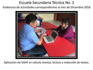 Escuela Secundaria Técnica No. 2
Evidencias de actividades correspondientes al mes de Diciembre 2016
Aplicación de SISAT en cálculo mental, lectura y redacción de textos.
 
