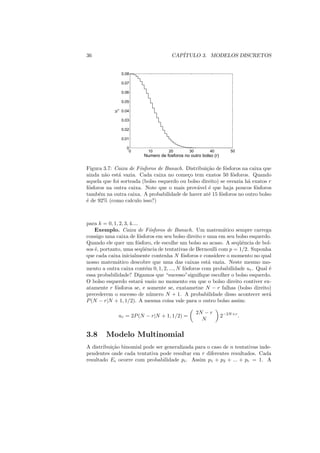 36                                    CAP´
                                         ITULO 3. MODELOS DISCRETOS


                 0.08

                 0.07

                 0.06

                 0.05


            ur
                 0.04

                 0.03

                 0.02

                 0.01

                   0
                    0      10        20        30        40          50
                         Numero de fosforos no outro bolso (r)

Figura 3.7: Caixa de F´sforos de Banach. Distribui¸ao de f´sforos na caixa que
                       o                           c˜       o
ainda n˜o est´ vazia. Cada caixa no come¸o tem exatos 50 f´sforos. Quando
        a     a                            c                   o
aquela que foi sorteada (bolso esquerdo ou bolso direito) se esvazia h´ exatos r
                                                                      a
f´sforos na outra caixa. Note que o mais prov´vel ´ que haja poucos f´sforos
 o                                             a    e                    o
tamb´m na outra caixa. A probabilidade de haver at´ 15 f´sforos no outro bolso
      e                                             e     o
´ de 92% (como calculo isso?)
e



para k = 0, 1, 2, 3, 4....
    Exemplo. Caixa de F´sforos de Banach. Um matem´tico sempre carrega
                                o                           a
consigo uma caixa de f´sforos em seu bolso direito e uma em seu bolso esquerdo.
                           o
Quando ele quer um f´sforo, ele escolhe um bolso ao acaso. A seq¨ˆncia de bol-
                         o                                         ue
sos ´, portanto, uma seq¨ˆncia de tentativas de Bernoulli com p = 1/2. Suponha
    e                        ue
que cada caixa inicialmente contenha N f´sforos e considere o momento no qual
                                           o
nosso matem´tico descobre que uma das caixas est´ vazia. Neste mesmo mo-
              a                                       a
mento a outra caixa cont´m 0, 1, 2, ..., N f´sforos com probabilidade ur . Qual ´
                              e             o                                   e
essa probabilidade? Digamos que “sucesso”signiﬁque escolher o bolso esquerdo.
O bolso esquerdo estar´ vazio no momento em que o bolso direito contiver ex-
                            a
atamente r f´sforos se, e somente se, exatametne N − r falhas (bolso direito)
             o
precederem o sucesso de n´ mero N + 1. A probabilidade disso acontecer ser´
                                u                                               a
P (N − r|N + 1, 1/2). A mesma coisa vale para o outro bolso assim:

                                                    2N − r
              ur = 2P (N − r|N + 1, 1/2) =                       2−2N +r .
                                                      N


3.8     Modelo Multinomial
A distribui¸ao binomial pode ser generalizada para o caso de n tentativas inde-
           c˜
pendentes onde cada tentativa pode resultar em r diferentes resultados. Cada
resultado Ei ocorre com probabilidade pi . Assim p1 + p2 + ... + pr = 1. A
 