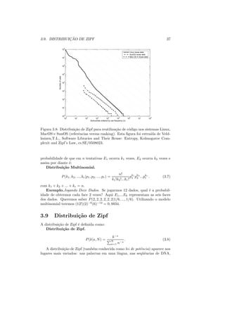 ¸˜
3.9. DISTRIBUICAO DE ZIPF                                                                                                          37

                              8
                            10
                                                                                                      Linux reuse data
                                                                                                      SunOS reuse data
                            10
                              7                                                                       Mac OS X reuse data



                              6
                            10


                              5
                            10
           Number of uses




                              4
                            10


                              3
                            10


                              2
                            10


                              1
                            10


                              0
                            10
                                0        1        2           3           4           5           6              7           8
                              10       10       10         10           10          10           10           10            10
                                                      Subroutines ordered by use frequency (n)



Figura 3.8: Distribui¸ao de Zipf para reutiliza¸ao de c´digo nos sistemas Linux,
                     c˜                        c˜      o
MacOS e SunOS (referˆncias versus ranking). Esta ﬁgura foi extra´ de Veld-
                        e                                            ıda
huizen,T.L., Software Libraries and Their Reuse: Entropy, Kolmogorov Com-
plexit and Zipf’s Law, cs.SE/0508023.



probabilidade de que em n tentativas E1 ocorra k1 vezes, E2 ocorra k2 vezes e
assim por diante ´:
                 e
    Distribui¸˜o Multinomial.
             ca
                                                                                   n!
                            P (k1 , k2 , ..., kr |p1 , p2 , ..., pr ) =                      pk1 pk2 ...pkr .
                                                                                                         r                       (3.7)
                                                                              k1 !k2 !...kr ! 1 2
com k1 + k2 + ... + kr = n.
   Exemplo.Jogando Doze Dados. Se jogarmos 12 dados, qual ´ a probabil-
                                                                      e
idade de obtermos cada face 2 vezes? Aqui E1 ,...E6 representam as seis faces
dos dados. Queremos saber P (2, 2, 2, 2, 2, 2|1/6, ..., 1/6). Utilizando o modelo
multinomial teremos (12!)(2)−6 (6)−12 = 0, 0034.


3.9     Distribui¸˜o de Zipf
                 ca
A distribui¸ao de Zipf ´ deﬁnida como:
           c˜          e
   Distribui¸˜o de Zipf.
              ca

                                                                               k −s
                                                 P (k|s, N ) =                N
                                                                                            .                                    (3.8)
                                                                              n=1   n−s
   A distribui¸ao de Zipf (tamb´m conhecida como lei de potˆncia) aparece nos
              c˜               e                           e
lugares mais variados: nas palavras em uma l´ıngua, nas seq¨ˆncias de DNA,
                                                            ue
 