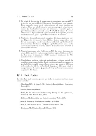 ˆ
3.11. REFERENCIAS                                                            39

  5. No estudo de desempenho de uma central de computa¸ao, o acesso ` CPU
                                                           c˜           a
     ´ descrito por um modelo de Poisson com 4 requisi¸oes a cada segundo.
     e                                                    c˜
     Essas requisi¸oes podem ser de v´rias naturezas tais como: imprimir um
                  c˜                  a
     arquivo, efetuar um c´lculo ou enviar uma mensagem pela internet, entre
                           a
     outras. (a) Escolhendo-se ao acaso um intervalo de 1 segundo, qual ´ ae
                                              `
     probabilidade de haver mais de 2 acessos A CPU? E do n´ mero de acessos
                                                               u
     ultrapassar 5? (b) considerando agora o intervalo de 10 segundos, tamb´m
                                                                           e
     escolhido ao acaso, qual ´ a probabilidade de haver 50 acessos?
                              e

  6. Um livreiro descuidado mistura 4 exemplares defeituosos junto com out-
     ros 16 perfeitos de um certo livro did´tico. Quatro amigas v˜o a essa
                                             a                        a
     livraria para comprar seus livros escolares. (a) Calcule a probabilidade de
     3 levarem livros defeituosos. (b) Qual ´ a probabilidade de, ap´s a visita
                                             e                       o
     dessas meninas,restarem o mesmo n´ mero de defeituosso na livraria? E
                                           u
     de n˜o restar nenhum?
          a

  7. Uma vacina contra a gripe ´ eﬁciente em 70% dos casos. Sorteamos, ao
                                 e
     acaso, 20 dos pacientes vacinados e pergunta-se a probabilidade de obter:
     (a) Pelo menos 18 imunizados. (b) No m´ximo 4 imunizados. (c) N˜o
                                               a                           a
     mais do que 3 n˜o imunizados.
                     a

  8. Uma linha de produ¸ao est´ sendo analisada para efeito de controle da
                          c˜    a
     qualidade das pe¸as produzidas. Tendo em vista o alto padr˜o requerido, a
                     c                                         a
     produ¸ao ´ interrompida para regulagem toda vez que uma pe¸a defeituosa
           c˜ e                                                  c
     ´ observada . Se 0,01 ´ a probabilidade da pe¸a ser defeituosa, estude o
     e                      e                     c
     comportamento da vari´vel Q, quantidade de pe¸as boas produzidas antes
                             a                      c
     da primeira defeituosa.


3.11      Referˆncias
               e
Se quiser fazer mais exerc´
                          ıcios procure por (todos os exerc´
                                                           ıcios do texto foram
extra´
     ıdos de l´):
              a

   • Magalh˜es M.N., de Lima A.C.P., No¸oes de Probabilidade e Estat´
           a                           c˜                           ıstica,
     Edusp,2004.

   Exemplos foram extra´
                       ıdos de:

   • Feller, W. An introduction to Probability Theory and Its Applications,
     Volume I, John Wiley & Sons, 1950.

   • DeGroot, M., Probability and Statistics, Addison-Wesley, 1975.

   Livros de divulga¸ao cient´
                    c˜       ıﬁca relacionados ` lei de Zipf:
                                               a

   • Bak, P., How Nature Works, Oxford University Press, 1996.

   • Buchanan, M., Ubiquity, Crown Publishers, 2001.
 