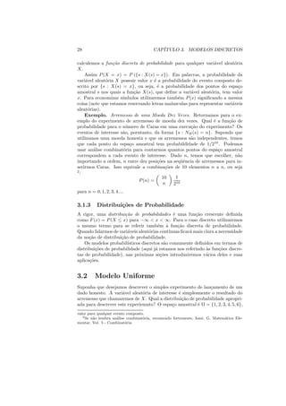 28                                      CAP´
                                           ITULO 3. MODELOS DISCRETOS

calculemos a fun¸ao discreta de probabilidade para qualquer vari´vel aleat´ria
                  c˜                                                a         o
X.
    Assim P (X = x) = P ({s : X(s) = x}). Em palavras, a probabilidade da
vari´vel aleat´ria X possuir valor x ´ a probabilidade do evento composto de-
     a        o                       e
scrito por {s : X(s) = x}, ou seja, ´ a probabilidade dos pontos do espa¸o
                                        e                                       c
amostral s nos quais a fun¸ao X(s), que deﬁne a vari´vel aleat´ria, tem valor
                            c˜                           a        o
x. Para economizar s´ ımbolos utilizaremos tamb´m P (x) signiﬁcando a mesma
                                                  e
coisa (note que estamos reservando letras ma´  ıusculas para representar vari´veis
                                                                             a
aleat´rias).
      o
    Exemplo. Arremesso de uma Moeda Dez Vezes. Retornamos para o ex-
emplo do experimento de arremesso de moeda dez vezes. Qual ´ a fun¸ao de
                                                                    e      c˜
probabilidade para o n´ mero de Caras em uma execu¸ao do experimento? Os
                        u                                c˜
eventos de interesse s˜o, porntanto, da forma {s : NH (s) = n}. Supondo que
                      a
utilizamos uma moeda honesta e que os arremessos s˜o independentes, temos
                                                         a
que cada ponto do espa¸o amostral tem probabildidade de 1/210 . Podemos
                          c
usar an´lise combinat´ria para contarmos quantos pontos do espa¸o amostral
        a              o                                              c
correspondem a cada evento de interesse. Dado n, temos que escolher, n˜o        a
importando a ordem, n entre dez posi¸oes na seq¨ˆncia de arremessos para in-
                                        c˜          ue
serirmos Caras. Isso equivale a combina¸oes de 10 elementos n a n, ou seja
                                            c˜
2
  :
                                           10    1
                               P (n) =
                                           n    210
para n = 0, 1, 2, 3, 4....

3.1.3      Distribui¸˜es de Probabilidade
                    co
A rigor, uma distribui¸ao de probabilidades ´ uma fun¸ao crescente deﬁnida
                       c˜                       e          c˜
como F (x) = P (X ≤ x) para −∞ < x < ∞. Para o caso discreto utilizaremos
o mesmo termo para se referir tamb´m ` fun¸ao discreta de probabilidade.
                                        e a       c˜
Quando falarmos de vari´veis aleat´rias cont´
                        a           o         ınuas ﬁcar´ mais clara a necessidade
                                                        a
da no¸ao de distribui¸ao de probabilidade.
      c˜             c˜
    Os modelos probabil´ısticos discretos s˜o comumente deﬁnidos em termos de
                                           a
distribui¸oes de probabilidade (aqui j´ estamos nos referindo `s fun¸oes discre-
         c˜                            a                        a      c˜
tas de probabilidade), nas pr´ximas se¸oes introduziremos v´rios deles e suas
                              o          c˜                     a
aplica¸oes.
      c˜


3.2      Modelo Uniforme
Suponha que desejamos descrever o simples experimento de lan¸amento de um
                                                              c
dado honesto. A vari´vel aleat´ria de interesse ´ simplesmente o resultado do
                     a         o                e
arremesso que chamaremos de X. Qual a distribui¸ao de probabilidade apropri-
                                                  c˜
ada para descrever este experiemnto? O espa¸o amostral ´ Ω = {1, 2, 3, 4, 5, 6},
                                             c           e
valor para qualquer evento composto.
   2 Se n˜o lembra an´lise combinat´ria, recomendo fortemente, Iezzi, G. Matem´tica Ele-
         a            a            o                                          a
mentar, Vol. 5 - Combinat´ria.
                          o
 