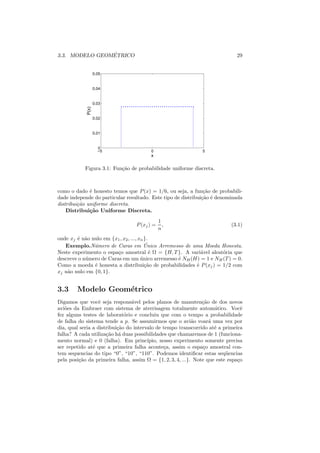 ´
3.3. MODELO GEOMETRICO                                                         29


                    0.05


                    0.04


                    0.03
             P(x)




                    0.02


                    0.01


                      0
                      −5                 0                      5
                                         x

            Figura 3.1: Fun¸ao de probabilidade uniforme discreta.
                           c˜



como o dado ´ honesto temos que P (x) = 1/6, ou seja, a fun¸ao de probabili-
              e                                                c˜
dade independe do particular resultado. Este tipo de distribui¸ao ´ denominada
                                                              c˜ e
distribui¸ao uniforme discreta.
         c˜
    Distribui¸˜o Uniforme Discreta.
              ca
                                               1
                                   P (xj ) =     ,                           (3.1)
                                               n
onde xj ´ n˜o nulo em {x1 , x2 , ..., xn }.
        e a
                                         ´
   Exemplo.N´mero de Caras em Unico Arremesso de uma Moeda Honesta.
                u
Neste experimento o espa¸o amostral ´ Ω = {H, T }. A vari´vel aleat´ria que
                          c                 e              a        o
descreve o n´ mero de Caras em um unico arremesso ´ NH (H) = 1 e NH (T ) = 0.
            u                          ´          e
Como a moeda ´ honesta a distribui¸ao de probabilidades ´ P (xj ) = 1/2 com
                e                        c˜              e
xj n˜o nulo em {0, 1}.
    a


3.3     Modelo Geom´trico
                   e
Digamos que vocˆ seja respons´vel pelos planos de manuten¸ao de dos novos
                   e             a                              c˜
avi˜es da Embraer com sistema de aterrisagem totalmente autom´tico. Vocˆ
   o                                                                 a           e
fez alguns testes de laborat´rio e concluiu que com o tempo a probabilidade
                              o
de falha do sistema tende a p. Se assumirmos que o avi˜o voar´ uma vez por
                                                            a      a
dia, qual seria a distribui¸ao do intervalo de tempo transcorrido at´ a primeira
                           c˜                                        e
falha? A cada utiliza¸ao h´ duas possibilidades que chamaremos de 1 (funciona-
                      c˜ a
mento normal) e 0 (falha). Em princ´    ıpio, nosso experimento somente precisa
ser repetido at´ que a primeira falha aconte¸a, assim o espa¸o amostral con-
                e                              c                c
tem sequencias do tipo “0”, “10”, “110”. Podemos identiﬁcar estas seq¨ encias
                                                                          u
pela posi¸ao da primeira falha, assim Ω = {1, 2, 3, 4, ...}. Note que este espa¸o
         c˜                                                                    c
 