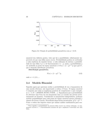 30                                         CAP´
                                              ITULO 3. MODELOS DISCRETOS


                     0.01


                    0.008


                    0.006


             P(n)
                    0.004


                    0.002


                       0
                              100        200       300       400       500
                                               n

         Figura 3.2: Fun¸ao de probabilidade geom´trica com p = 0, 01.
                        c˜                       e



amostral tem inﬁnitos pontos, visto que h´ a possibilidade, inﬁnitamente im-
                                         a
prov´vel, de que uma falha nunca ocorra. Probabilidades podem ser atribu´
     a                                                                   ıdas
a cada seq¨ˆncia da seguinte forma: a cada utiliza¸ao do sistema a probabili-
           ue                                     c˜
dade de uma falha ´ p e a de funcionamento ´ 1 − p, assim, a probabilidade a
                   e                         e
ser atribu´ ao ponto do espa¸o amostral n ´ P (n) = (1 − p)n−1 p (por que?)3 ,
          ıda                c             e
que ´ chamada distribui¸ao geom´trica.
     e                 c˜       e
    Distribui¸˜o geom´trica.
              ca        e

                                    P (n) = (1 − p)n−1 p,                              (3.2)

onde n = 1, 2, 3, ....


3.4      Modelo Binomial
Suponha agora que queremos avaliar a probabilidade de em n lan¸amentos de
                                                                 c
uma moeda obtermos, n˜o importando a ordem, k Caras. O espa¸o amostral
                         a                                        c
´ composto por todas as seq¨ˆncias poss´
e                           ue          ıveis de comprimento n (por exemplo,
se n = 4, Ω = {HHHH, HT HT, T T HH, ...}. Suponhamos que a probabilidade
de obtermos uma Cara em um lan¸amento seja q (a moeda n˜o precisa neces-
                                   c                        a
sariamente ser honesta). Considerado os lan¸amentos independentes, podemos
                                            c
atribuir probabilidades para cada ponto do espa¸o amostral apenas contando o
                                                c
n´ mero de Caras e Coroas. Procedendo dessa forma encontramos: q k (1 − q)n−k .
  u
Como a ordem n˜o importa temos que utilizar an´lise combinat´ria para con-
                  a                               a            o
   3 P (n) signiﬁca a probabilidade da primeira falha ocorrer na n-´sima utiliza¸ao, ou seja,
                                                                   e            c˜
primeiro ocorrem n − 1 funcionamentos normais at´ que a seq¨ˆncia ´ encerrada com uma
                                                    e          ue      e
falha.
 
