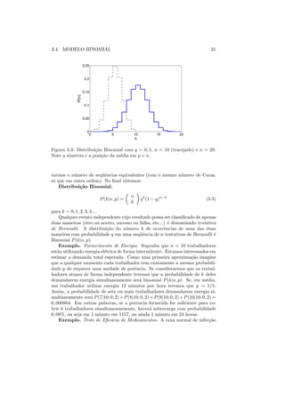 3.4. MODELO BINOMIAL                                                                 31


                     0.25


                      0.2


                     0.15
              P(n)




                      0.1


                     0.05


                       0
                        0         5         10             15       20
                                               n

Figura 3.3: Distribui¸ao Binomial com q = 0, 5, n = 10 (tracejado) e n = 20.
                     c˜
Note a simetria e a posi¸ao da m´dia em p × n.
                        c˜      e



tarmos o n´ mero de seq¨ˆncias equivalentes (com o mesmo n´ mero de Caras,
           u           ue                                 u
s´ que em outra ordem). No ﬁnal obtemos:
 o
    Distribui¸˜o Binomial.
             ca
                                           n
                            P (k|n, p) =           q k (1 − q)n−k                 (3.3)
                                           k

para k = 0, 1, 2, 3, 4....
     Qualquer evento independente cujo resultado possa ser classiﬁcado de apenas
duas maneiras (erro ou acerto, sucesso ou falha, etc...) ´ denominado tentativa
                                                            e
de Bernoulli. A distribui¸ao do n´ mero k de ocorrˆncias de uma das duas
                             c˜        u                  e
maneiras com probabilidade q em uma seq¨ˆncia de n tentativas de Bernoulli ´
                                             ue                                        e
Binomial P (k|n, p).
     Exemplo. Fornecimento de Energia. Suponha que n = 10 trabalhadores
est˜o utilizando energia el´trica de forma intermitente. Estamos interessados em
    a                      e
estimar a demanda total esperada. Como uma primeira aproxima¸ao imagine   c˜
que a qualquer momento cada trabalhador tem exatamente a mesma probabili-
dade p de requerer uma unidade de potˆncia. Se considerarmos que os trabal-
                                          e
hadores atuam de forma independente teremos que a probabilidade de k deles
demandarem energia simultaneamente ser´ binomial P (k|n, p). Se, em m´dia,
                                             a                                    e
um trabalhador utilizar energia 12 minutos por hora teremos que p = 1/5.
Assim, a probabilidade de sete ou mais trabalhadores demandarem energia si-
multˆneamente ser´ P (7|10; 0, 2) + P (8|10; 0, 2) + P (9|10; 0, 2) + P (10|10; 0, 2) =
      a              a
0, 000864. Em outras palavras, se a potˆncia fornecida for suﬁciente para co-
                                           e
brir 6 trabalhadores simultaneamenente, haver´ sobrecarga com probabilidade
                                                   a
0, 08%, ou seja em 1 minuto em 1157, ou ainda 1 minuto em 24 horas.
     Exemplo. Teste de Eﬁc´cia de Medicamentos. A taxa normal de infec¸ao
                               a                                                    c˜
 
