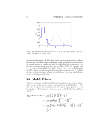 32                                    CAP´
                                         ITULO 3. MODELOS DISCRETOS


                   0.35

                    0.3

                   0.25

                    0.2


            P(n)   0.15

                    0.1

                   0.05

                     0
                      0        5          10               15             20
                                          n

Figura 3.4: Distribui¸ao Binomial com n = 10, q = 0, 5 (tracejado) e q = 0, 1.
                     c˜
Note a assimetria do caso q = 0, 1.


de determinada doen¸a ´ de 25%. Para testar um novo medicamento, o admin-
                     c e
istramos a n indiv´
                  ıduos. Como poder´ ıamos avaliar o resultado do experimento?
Se o medicamento for totalmente in´ til a probabilidade de exatamente k in-
                                     u
div´ıduos permanecerem livres de infec¸ao ser´ P (k|n; 0, 75). Por exemplo, para
                                      c˜     a
k = n = 10, a probabilidade ´ de 5, 6%. Para k = n = 12, a probabilidade ´
                              e                                                 e
de 3, 2%. Assim, isso n˜o seja uma demonstra¸ao conclusiva, se de 10 ou 12 in-
                       a                      c˜
div´ıduos nenhum contrair a infec¸ao isso poderia ser visto como uma indica¸ao
                                 c˜                                          c˜
de que o medicamento fez efeito.


3.5     Modelo Poisson
Tomemos novamente a distribui¸ao binomial. Imaginemos que estamos interes-
                              c˜
sados em um fenˆmeno que acontece raramente com probabilidade q = λ/n,
                o
onde λ ´ o n´ mero de ocorrˆncias em um n´ mero muito grande n → ∞
        e     u             e               u
de repeti¸oes. Reexaminemos a express˜o para a distribui¸ao binomial neste
         c˜                          a                  c˜
regime:
                                                   k                n−k
                                      n        λ                λ
 lim P (k|n, q = λ/n) =       lim                      1−
n→∞                           n→∞     k        n                n
                                                       k                n−k
                                      n!           λ                λ
                          =   lim                           1−
                              n→∞ (n − k)!k!       n                n
                                                                               n
                                  n n − 1 n − k + 1 λk
                                                                                            −k
                                                                          λ             λ
                          =   lim        ...                         1−            1−
                              n→∞ n   n       n     k!                    n             n
                              λk −λ
                          =      e
                              k!
 